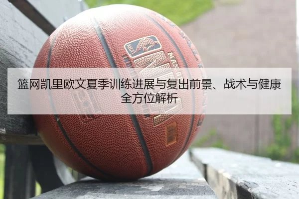 篮网凯里欧文夏季训练进展与复出前景、战术与健康全方位解析