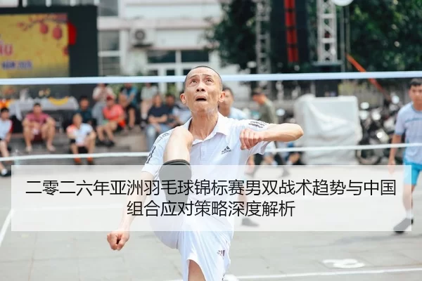 二零二六年亚洲羽毛球锦标赛男双战术趋势与中国组合应对策略深度解析