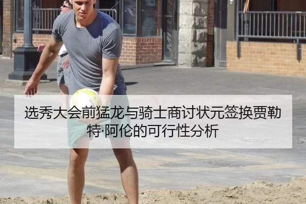 选秀大会前猛龙与骑士商讨状元签换贾勒特·阿伦的可行性分析